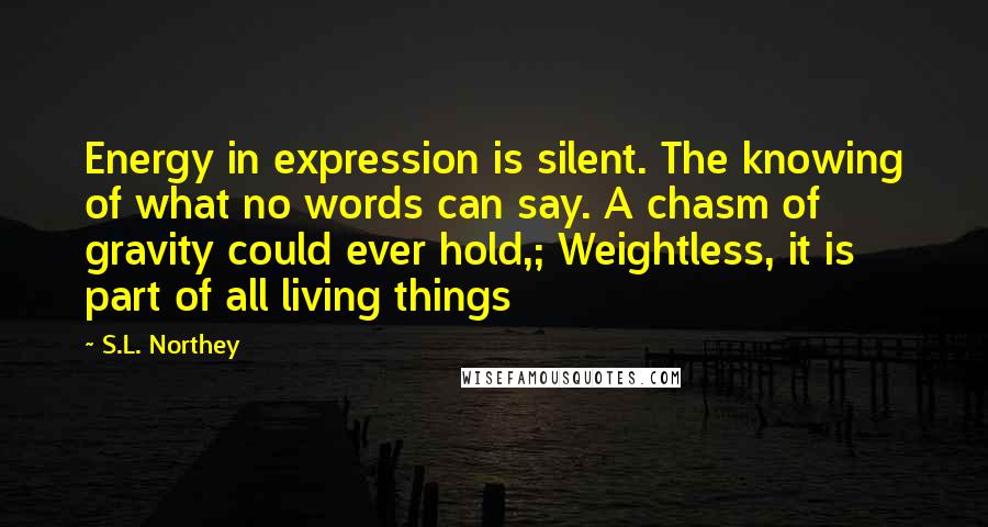 S.L. Northey Quotes: Energy in expression is silent. The knowing of what no words can say. A chasm of gravity could ever hold,; Weightless, it is part of all living things