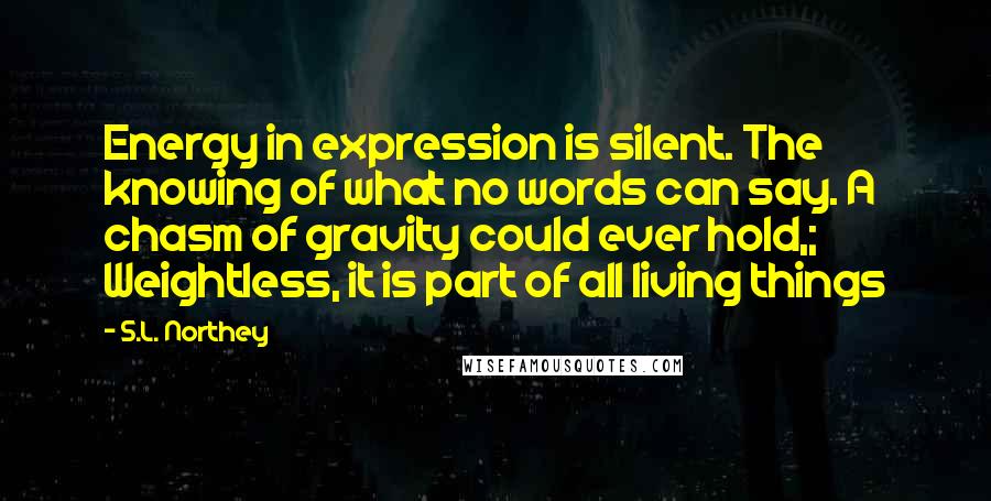 S.L. Northey Quotes: Energy in expression is silent. The knowing of what no words can say. A chasm of gravity could ever hold,; Weightless, it is part of all living things