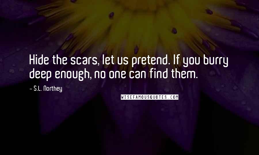S.L. Northey Quotes: Hide the scars, let us pretend. If you burry deep enough, no one can find them.