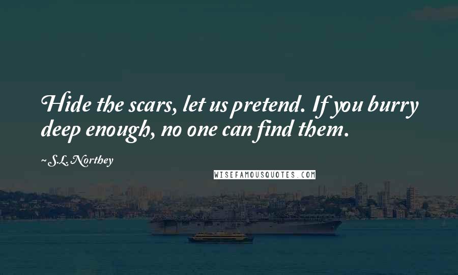 S.L. Northey Quotes: Hide the scars, let us pretend. If you burry deep enough, no one can find them.