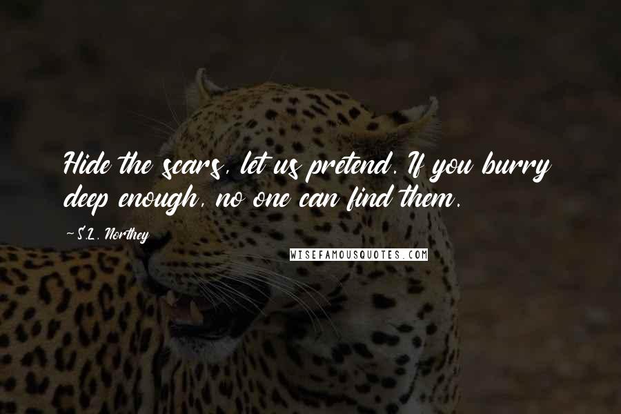 S.L. Northey Quotes: Hide the scars, let us pretend. If you burry deep enough, no one can find them.