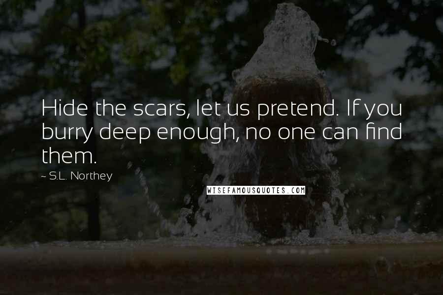 S.L. Northey Quotes: Hide the scars, let us pretend. If you burry deep enough, no one can find them.
