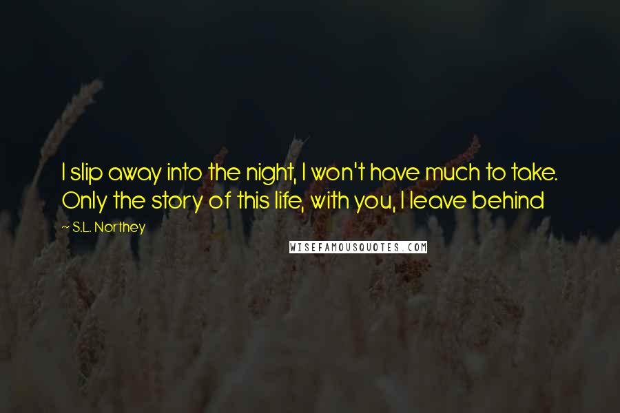 S.L. Northey Quotes: I slip away into the night, I won't have much to take. Only the story of this life, with you, I leave behind