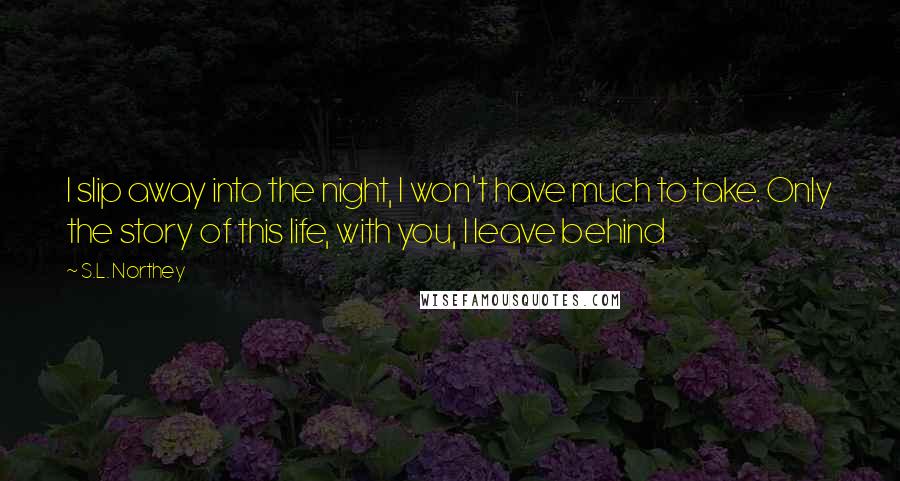 S.L. Northey Quotes: I slip away into the night, I won't have much to take. Only the story of this life, with you, I leave behind