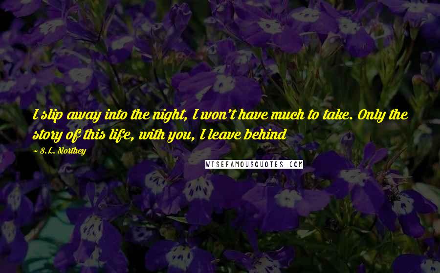 S.L. Northey Quotes: I slip away into the night, I won't have much to take. Only the story of this life, with you, I leave behind