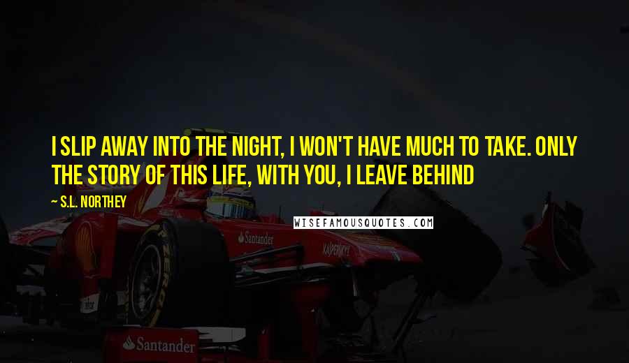 S.L. Northey Quotes: I slip away into the night, I won't have much to take. Only the story of this life, with you, I leave behind