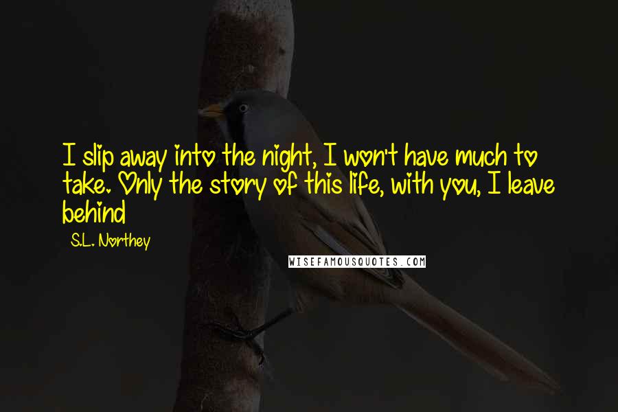 S.L. Northey Quotes: I slip away into the night, I won't have much to take. Only the story of this life, with you, I leave behind