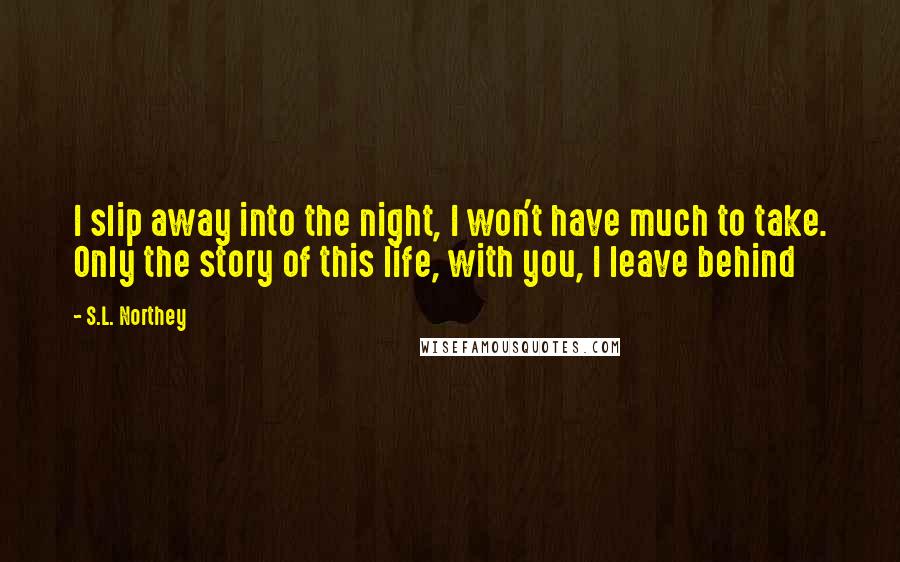 S.L. Northey Quotes: I slip away into the night, I won't have much to take. Only the story of this life, with you, I leave behind