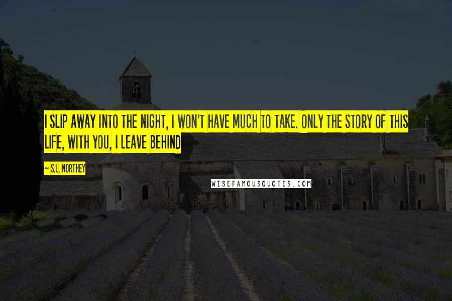 S.L. Northey Quotes: I slip away into the night, I won't have much to take. Only the story of this life, with you, I leave behind