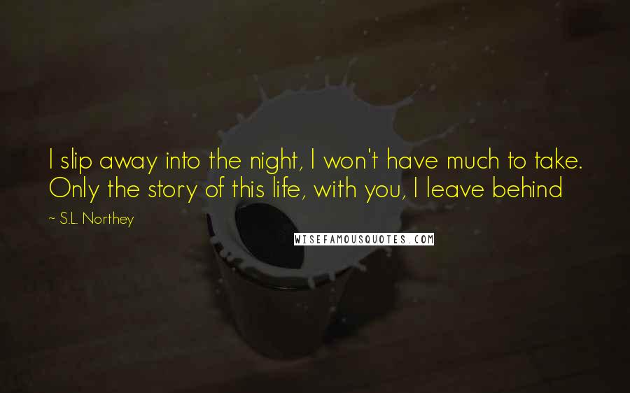 S.L. Northey Quotes: I slip away into the night, I won't have much to take. Only the story of this life, with you, I leave behind