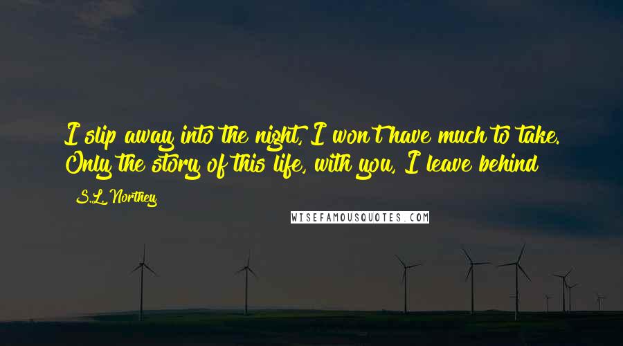 S.L. Northey Quotes: I slip away into the night, I won't have much to take. Only the story of this life, with you, I leave behind
