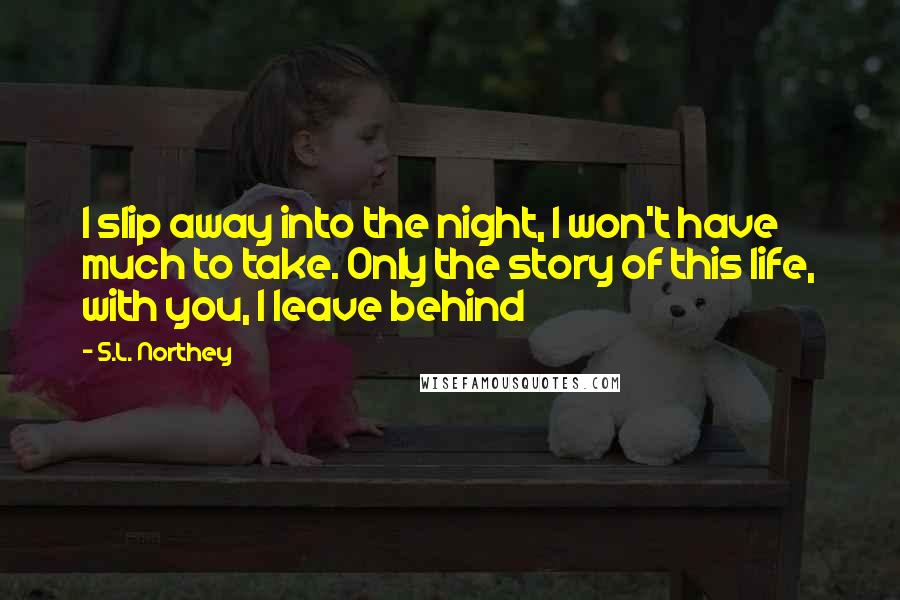 S.L. Northey Quotes: I slip away into the night, I won't have much to take. Only the story of this life, with you, I leave behind