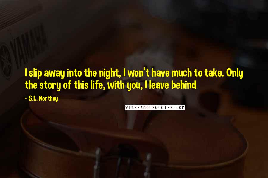 S.L. Northey Quotes: I slip away into the night, I won't have much to take. Only the story of this life, with you, I leave behind