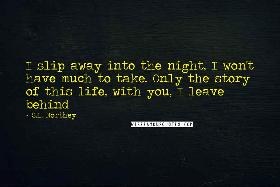 S.L. Northey Quotes: I slip away into the night, I won't have much to take. Only the story of this life, with you, I leave behind