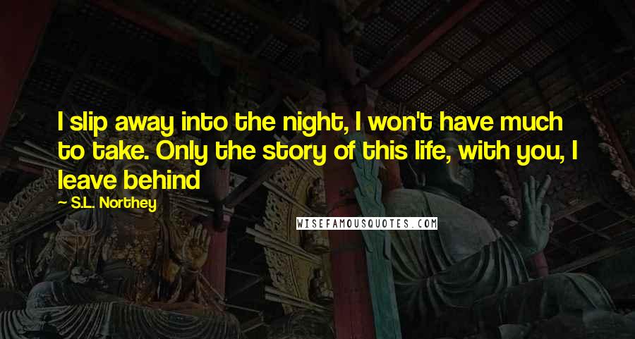 S.L. Northey Quotes: I slip away into the night, I won't have much to take. Only the story of this life, with you, I leave behind