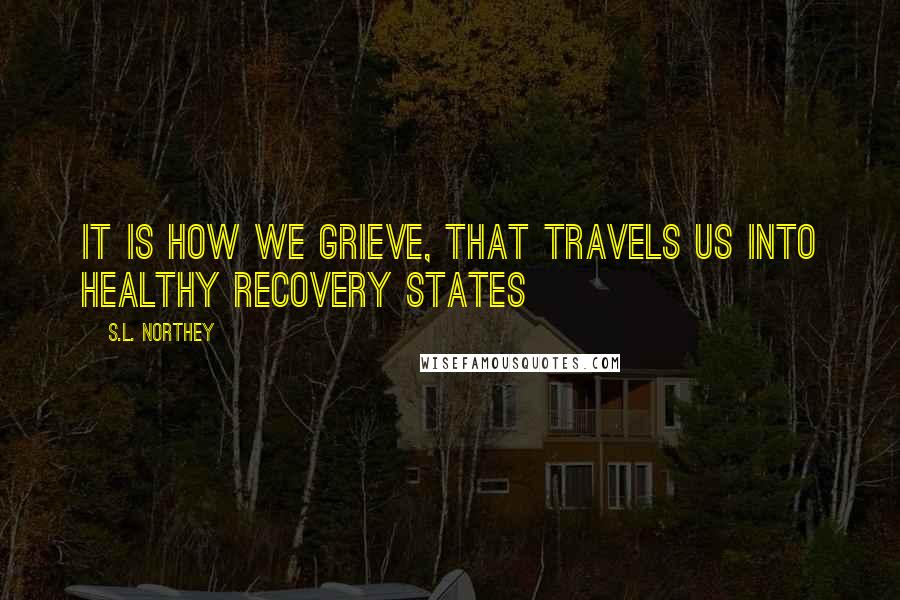 S.L. Northey Quotes: It is how we grieve, that travels us into healthy recovery states