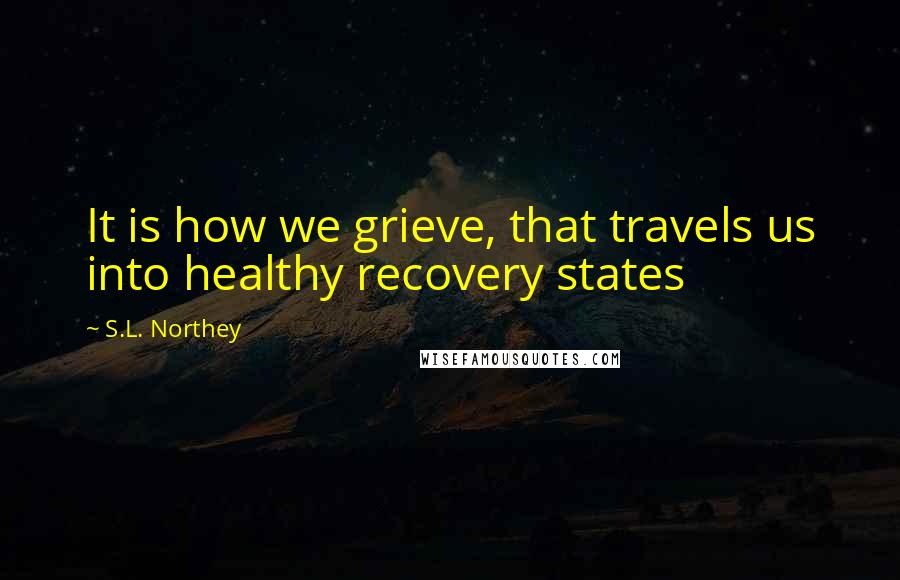 S.L. Northey Quotes: It is how we grieve, that travels us into healthy recovery states