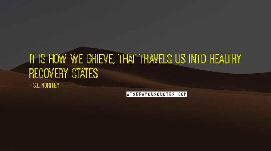 S.L. Northey Quotes: It is how we grieve, that travels us into healthy recovery states