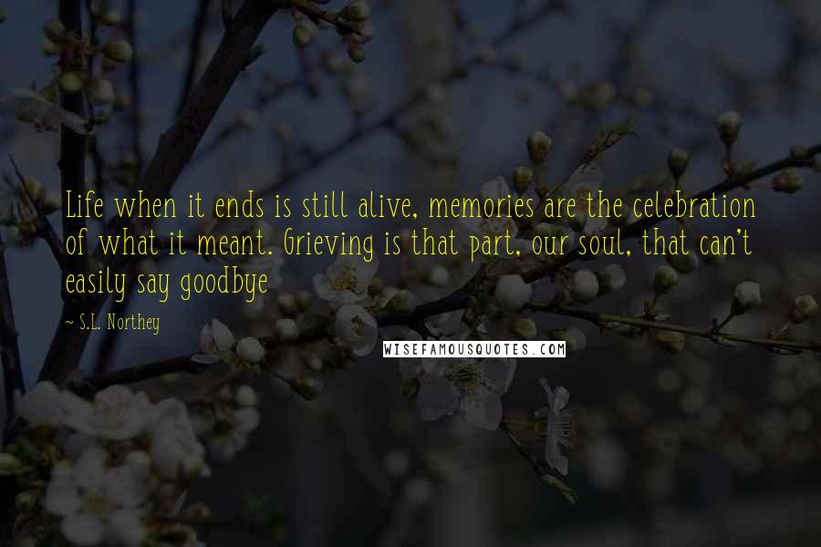 S.L. Northey Quotes: Life when it ends is still alive, memories are the celebration of what it meant. Grieving is that part, our soul, that can't easily say goodbye