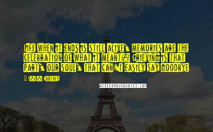 S.L. Northey Quotes: Life when it ends is still alive, memories are the celebration of what it meant. Grieving is that part, our soul, that can't easily say goodbye