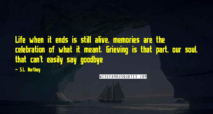 S.L. Northey Quotes: Life when it ends is still alive, memories are the celebration of what it meant. Grieving is that part, our soul, that can't easily say goodbye