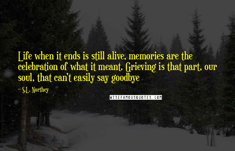 S.L. Northey Quotes: Life when it ends is still alive, memories are the celebration of what it meant. Grieving is that part, our soul, that can't easily say goodbye
