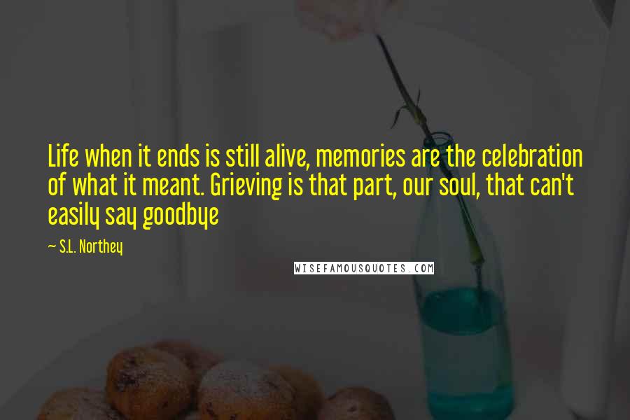 S.L. Northey Quotes: Life when it ends is still alive, memories are the celebration of what it meant. Grieving is that part, our soul, that can't easily say goodbye