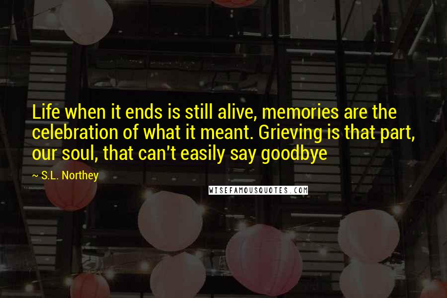 S.L. Northey Quotes: Life when it ends is still alive, memories are the celebration of what it meant. Grieving is that part, our soul, that can't easily say goodbye