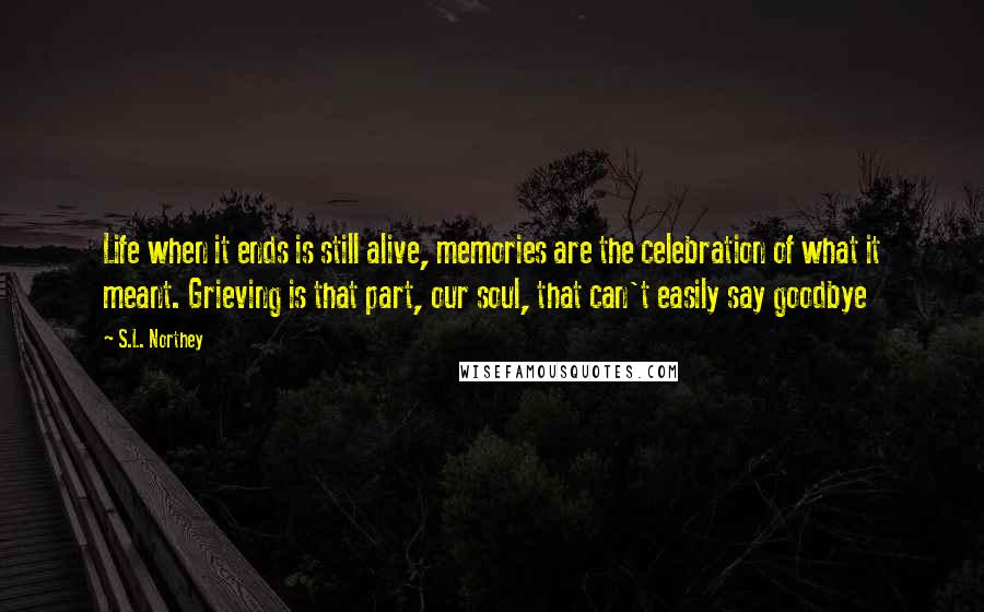 S.L. Northey Quotes: Life when it ends is still alive, memories are the celebration of what it meant. Grieving is that part, our soul, that can't easily say goodbye