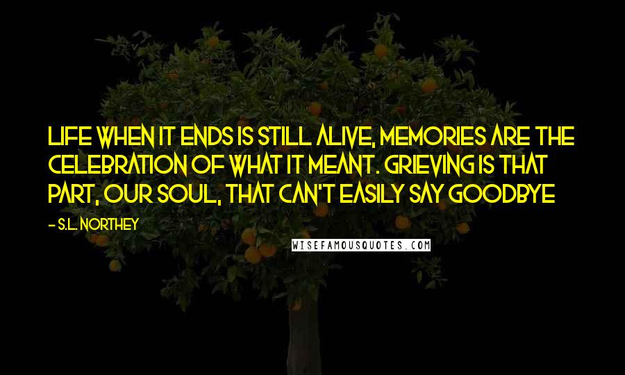 S.L. Northey Quotes: Life when it ends is still alive, memories are the celebration of what it meant. Grieving is that part, our soul, that can't easily say goodbye