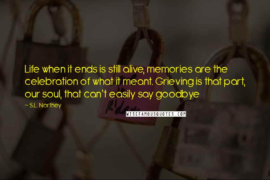 S.L. Northey Quotes: Life when it ends is still alive, memories are the celebration of what it meant. Grieving is that part, our soul, that can't easily say goodbye