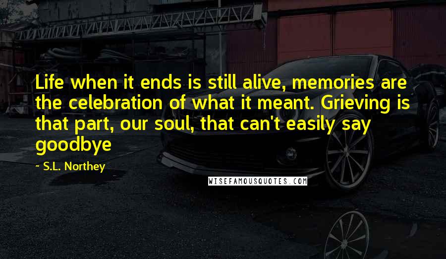 S.L. Northey Quotes: Life when it ends is still alive, memories are the celebration of what it meant. Grieving is that part, our soul, that can't easily say goodbye