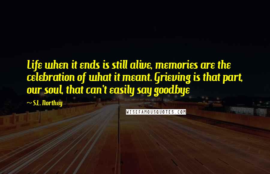 S.L. Northey Quotes: Life when it ends is still alive, memories are the celebration of what it meant. Grieving is that part, our soul, that can't easily say goodbye