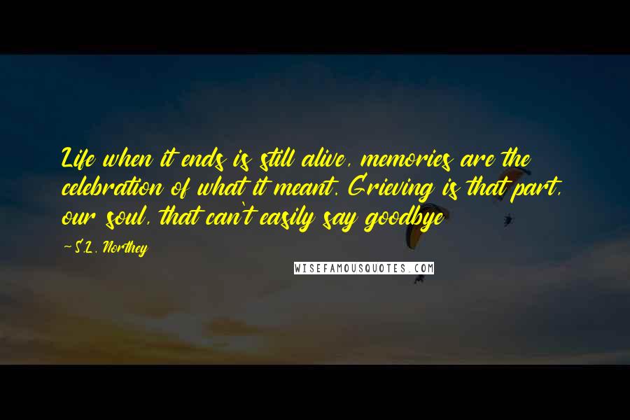 S.L. Northey Quotes: Life when it ends is still alive, memories are the celebration of what it meant. Grieving is that part, our soul, that can't easily say goodbye