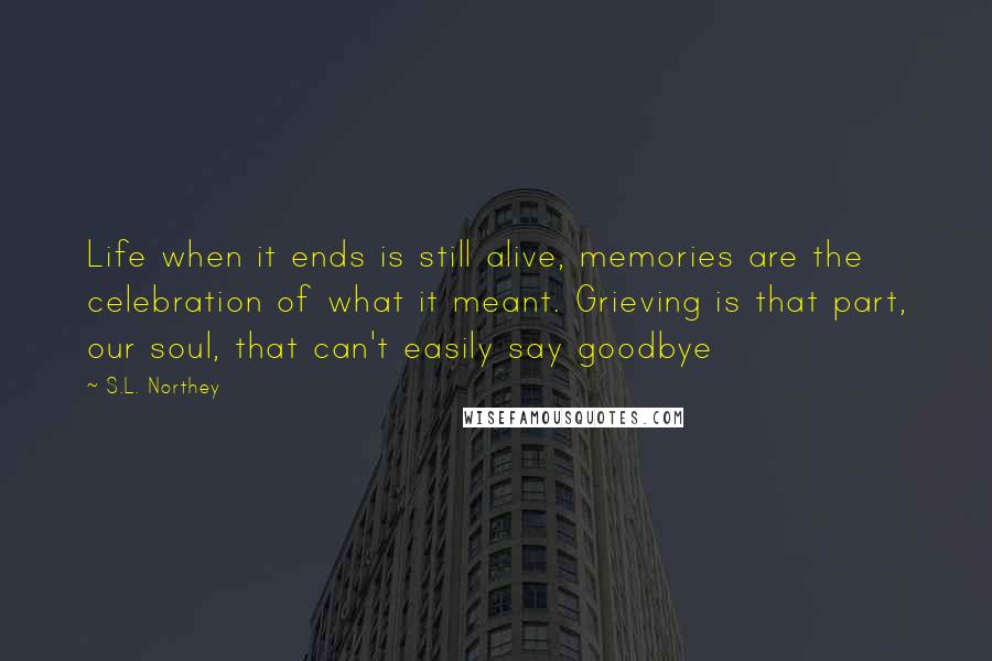 S.L. Northey Quotes: Life when it ends is still alive, memories are the celebration of what it meant. Grieving is that part, our soul, that can't easily say goodbye