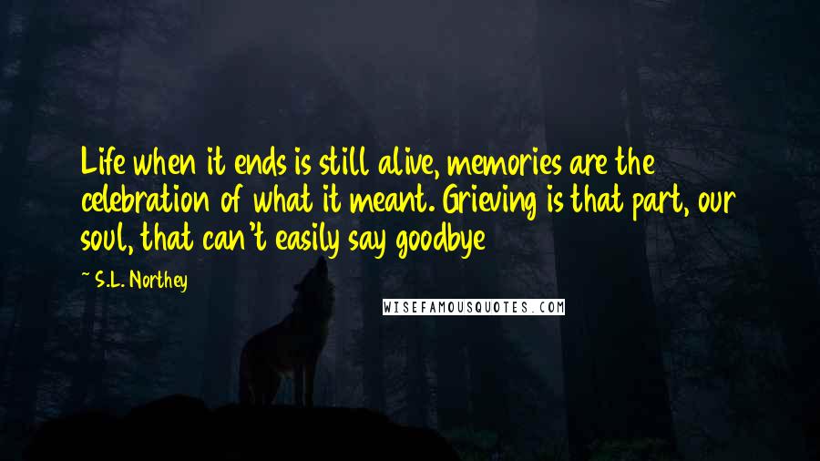 S.L. Northey Quotes: Life when it ends is still alive, memories are the celebration of what it meant. Grieving is that part, our soul, that can't easily say goodbye