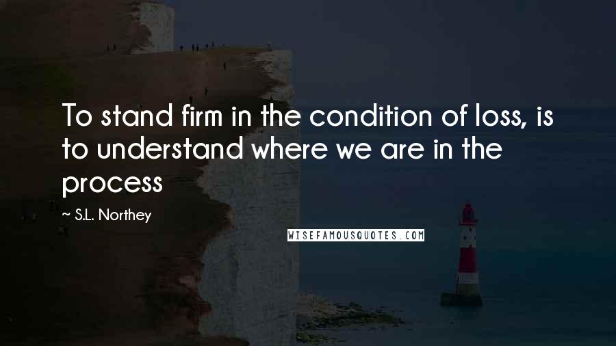 S.L. Northey Quotes: To stand firm in the condition of loss, is to understand where we are in the process