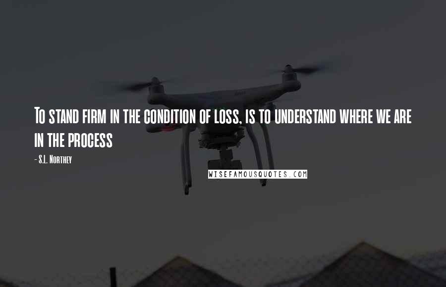 S.L. Northey Quotes: To stand firm in the condition of loss, is to understand where we are in the process