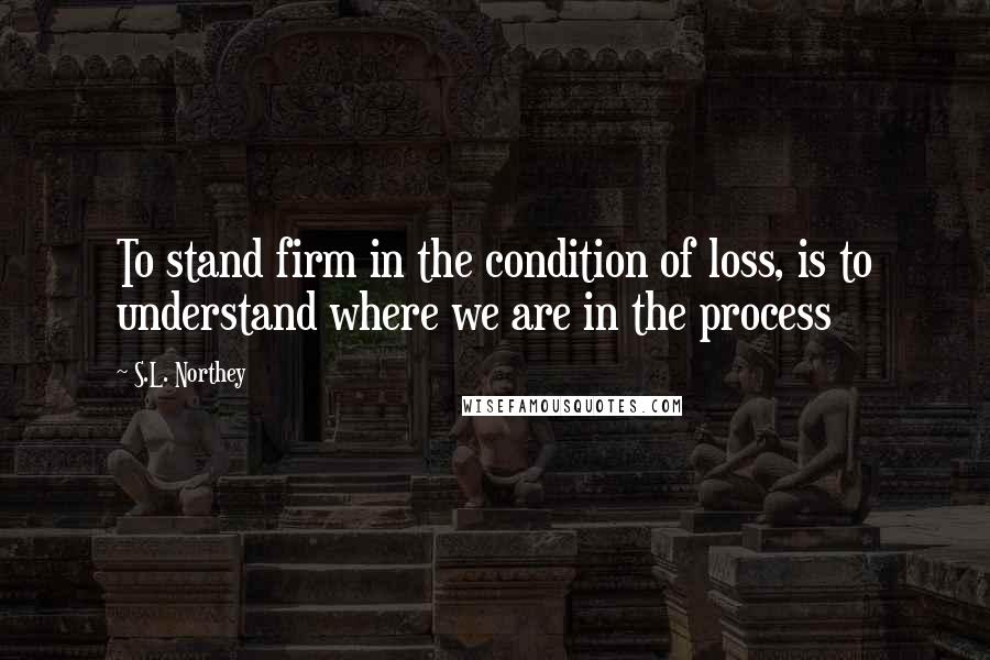 S.L. Northey Quotes: To stand firm in the condition of loss, is to understand where we are in the process