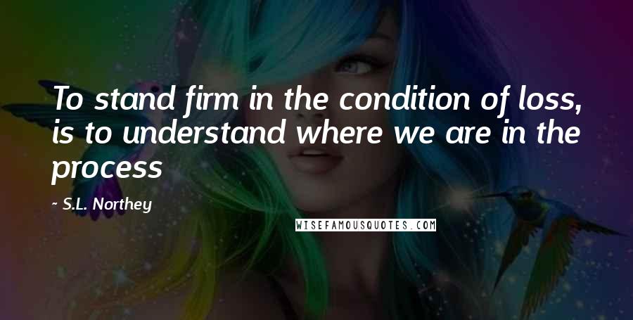 S.L. Northey Quotes: To stand firm in the condition of loss, is to understand where we are in the process