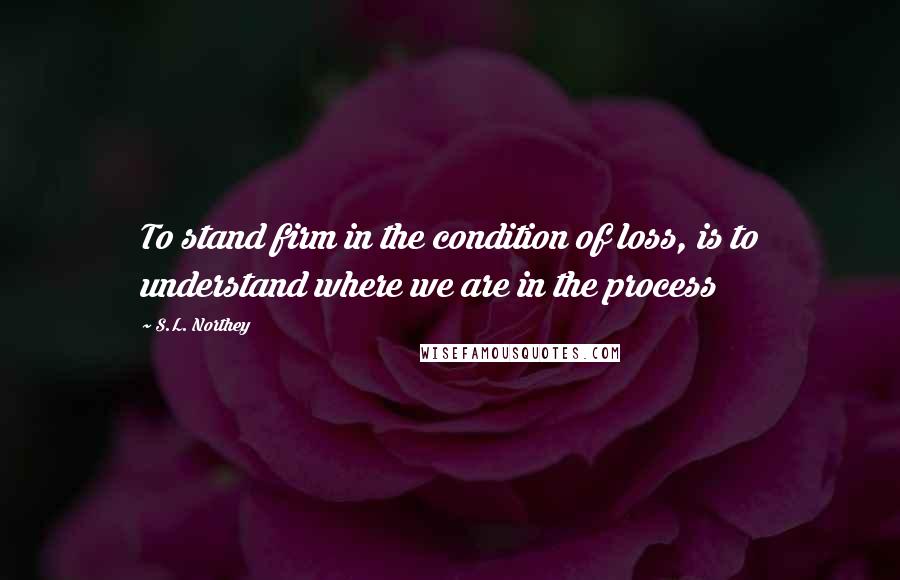 S.L. Northey Quotes: To stand firm in the condition of loss, is to understand where we are in the process