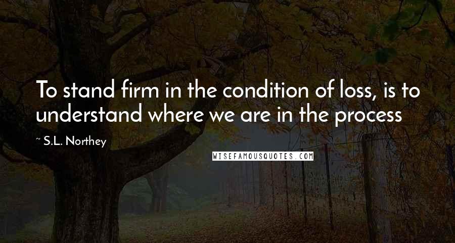 S.L. Northey Quotes: To stand firm in the condition of loss, is to understand where we are in the process