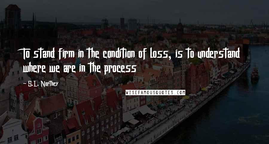 S.L. Northey Quotes: To stand firm in the condition of loss, is to understand where we are in the process