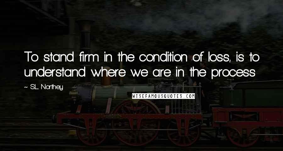 S.L. Northey Quotes: To stand firm in the condition of loss, is to understand where we are in the process