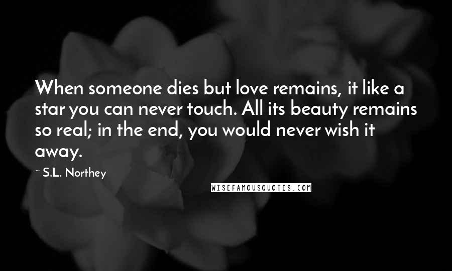 S.L. Northey Quotes: When someone dies but love remains, it like a star you can never touch. All its beauty remains so real; in the end, you would never wish it away.