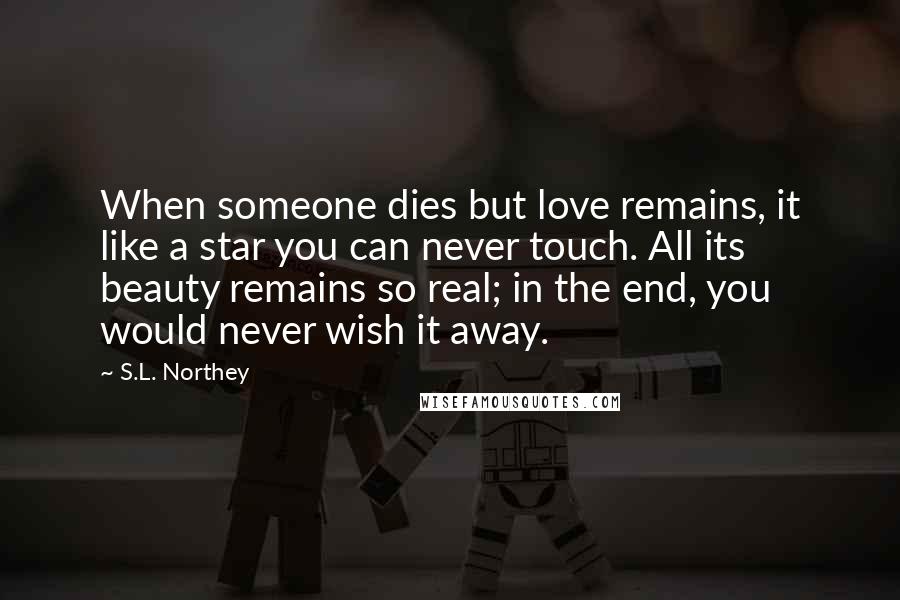 S.L. Northey Quotes: When someone dies but love remains, it like a star you can never touch. All its beauty remains so real; in the end, you would never wish it away.