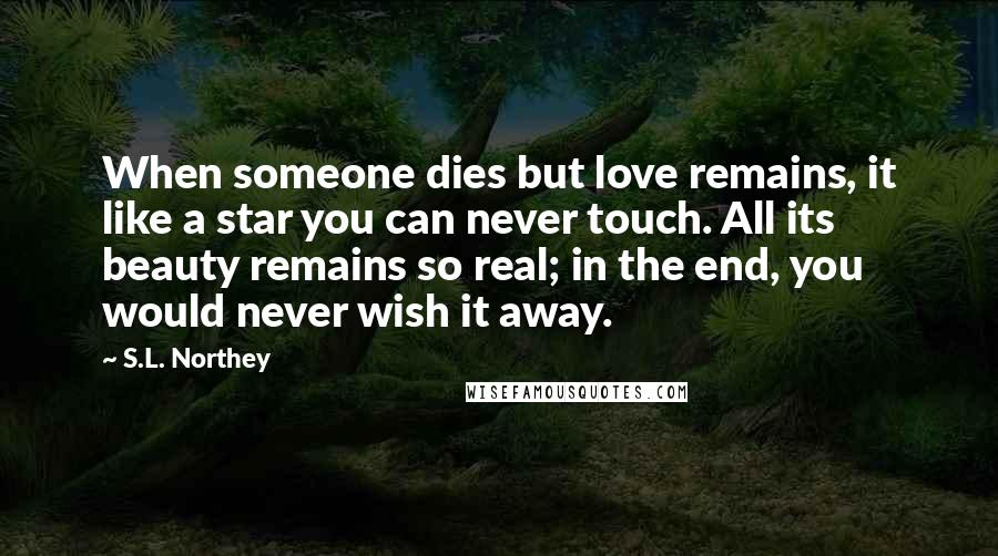 S.L. Northey Quotes: When someone dies but love remains, it like a star you can never touch. All its beauty remains so real; in the end, you would never wish it away.