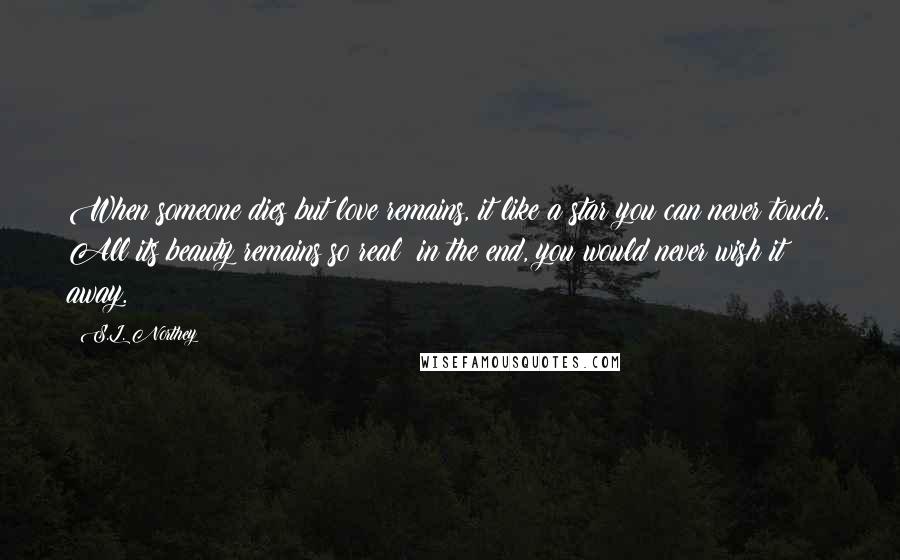 S.L. Northey Quotes: When someone dies but love remains, it like a star you can never touch. All its beauty remains so real; in the end, you would never wish it away.