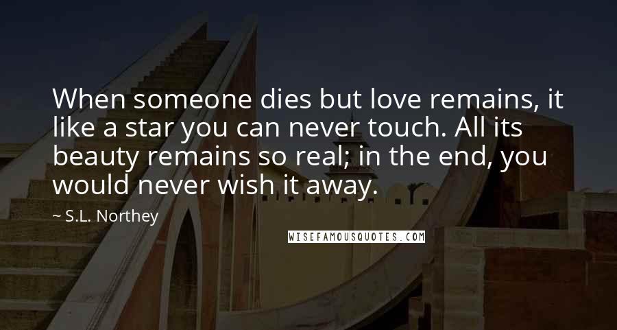 S.L. Northey Quotes: When someone dies but love remains, it like a star you can never touch. All its beauty remains so real; in the end, you would never wish it away.