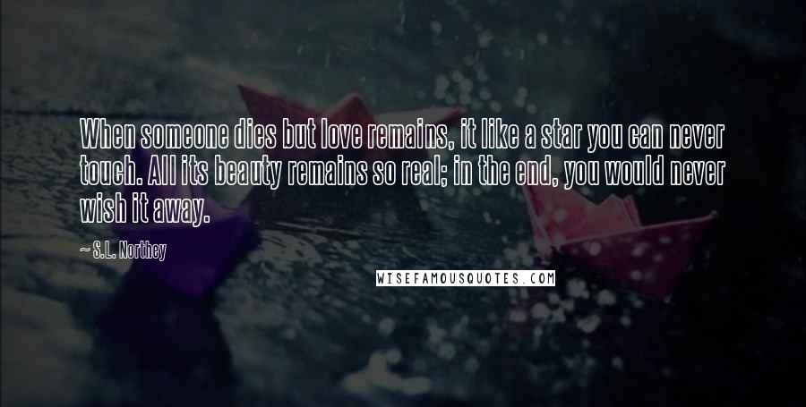 S.L. Northey Quotes: When someone dies but love remains, it like a star you can never touch. All its beauty remains so real; in the end, you would never wish it away.